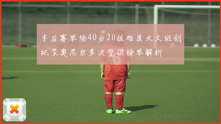 季后赛单场40分20板难度大文班创纪录奥尼尔多次登顶榜单解析