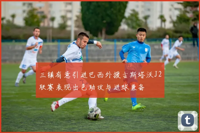 三镇有意引进巴西外援古斯塔沃J2联赛表现出色助攻与进球兼备