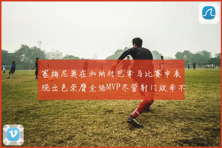 塞梅尼奥在加纳对巴拿马比赛中表现出色荣膺全场MVP尽管射门效率不佳