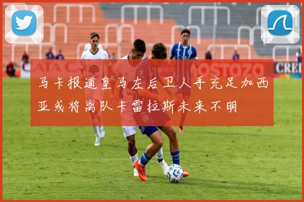 马卡报道皇马左后卫人手充足加西亚或将离队卡雷拉斯未来不明