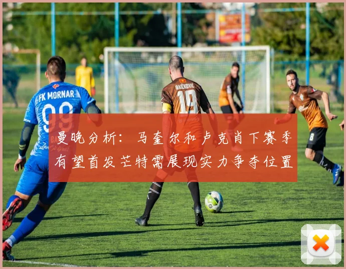 曼晚分析：马奎尔和卢克肖下赛季有望首发芒特需展现实力争夺位置