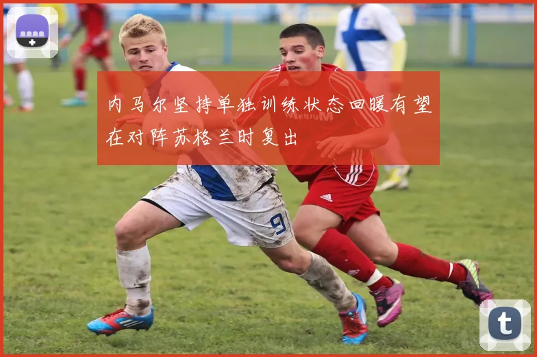 内马尔坚持单独训练状态回暖有望在对阵苏格兰时复出
