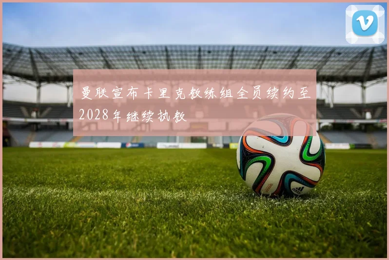 曼联宣布卡里克教练组全员续约至2028年继续执教