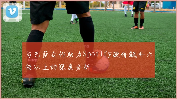 与巴萨合作助力Spotify股价飙升六倍以上的深度分析