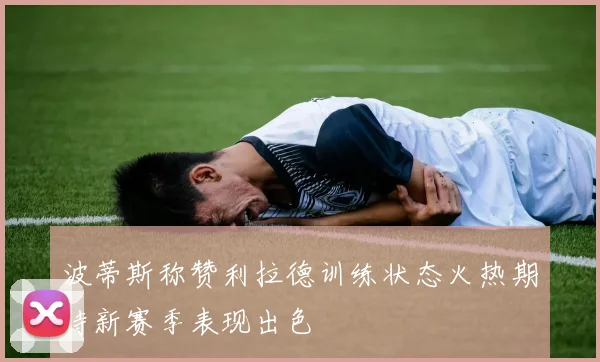 波蒂斯称赞利拉德训练状态火热期待新赛季表现出色