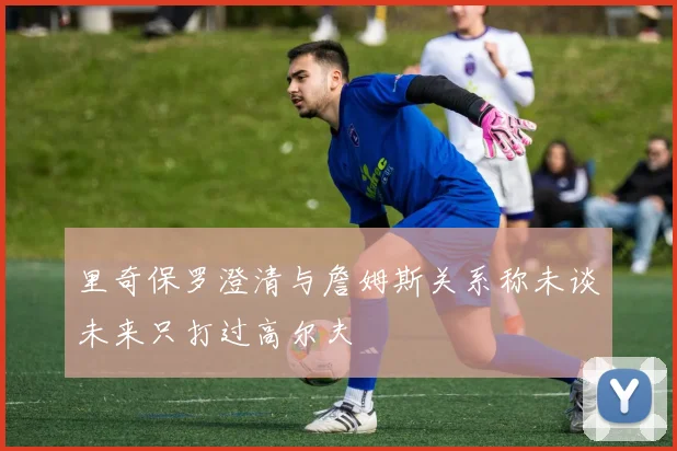 里奇保罗澄清与詹姆斯关系称未谈未来只打过高尔夫