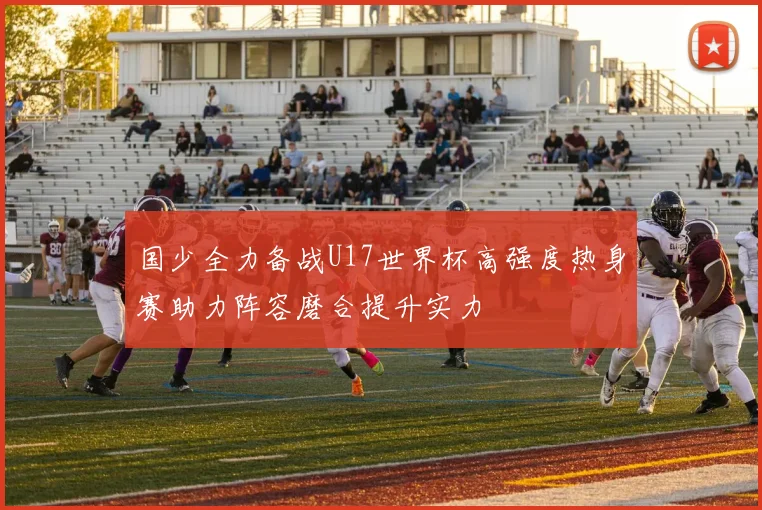 国少全力备战U17世界杯高强度热身赛助力阵容磨合提升实力