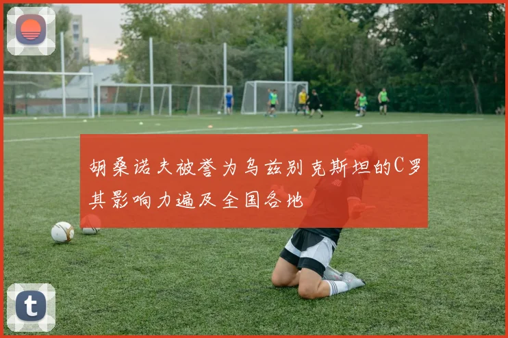 胡桑诺夫被誉为乌兹别克斯坦的C罗其影响力遍及全国各地