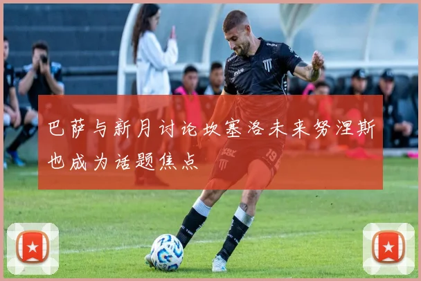 巴萨与新月讨论坎塞洛未来努涅斯也成为话题焦点