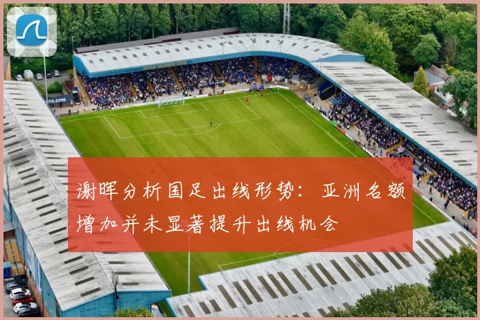 谢晖分析国足出线形势：亚洲名额增加并未显著提升出线机会