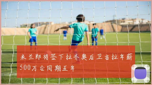 米兰即将签下拉齐奥后卫吉拉年薪500万合同期五年
