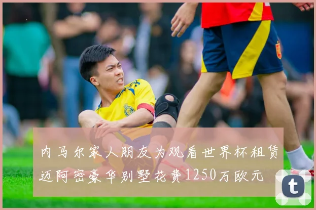 内马尔家人朋友为观看世界杯租赁迈阿密豪华别墅花费1250万欧元