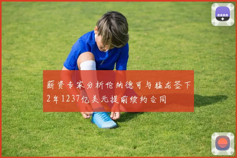 薪资专家分析伦纳德可与猛龙签下2年1237亿美元提前续约合同