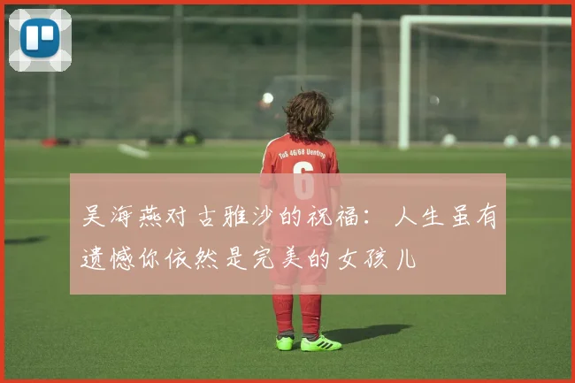 吴海燕对古雅沙的祝福：人生虽有遗憾你依然是完美的女孩儿