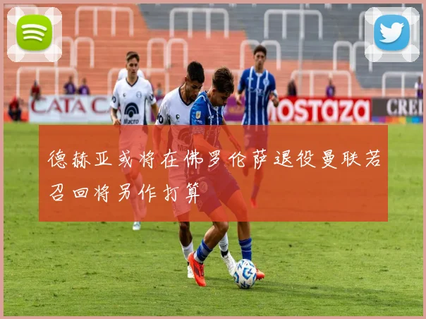 德赫亚或将在佛罗伦萨退役曼联若召回将另作打算