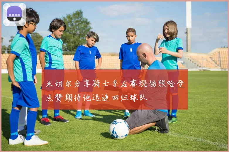 米切尔分享骑士季后赛现场照哈登点赞期待他迅速回归球队