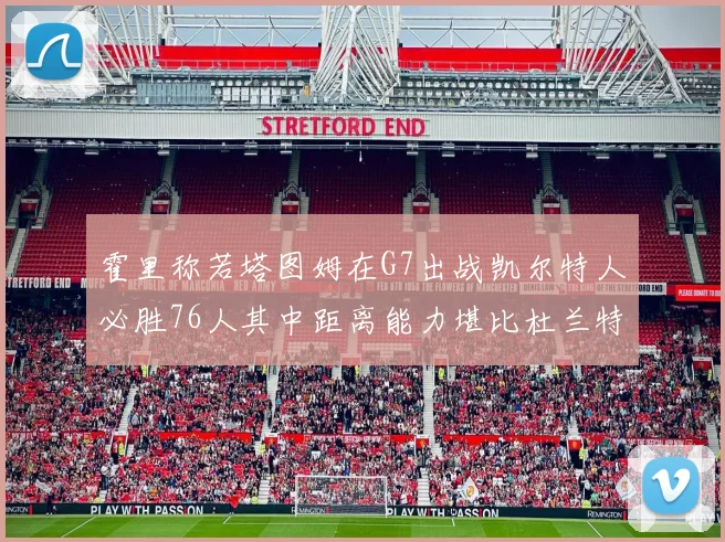 霍里称若塔图姆在G7出战凯尔特人必胜76人其中距离能力堪比杜兰特