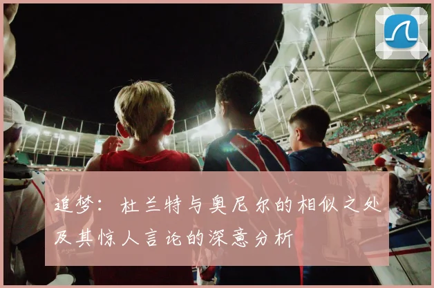追梦：杜兰特与奥尼尔的相似之处及其惊人言论的深意分析