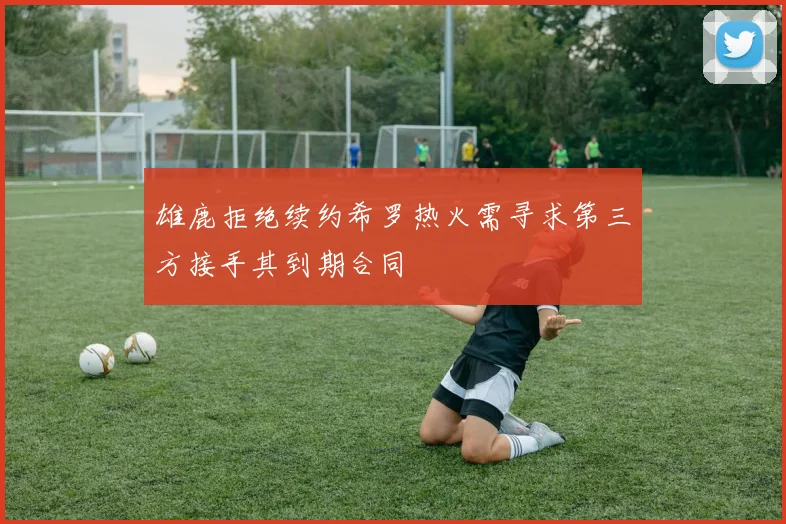 雄鹿拒绝续约希罗热火需寻求第三方接手其到期合同