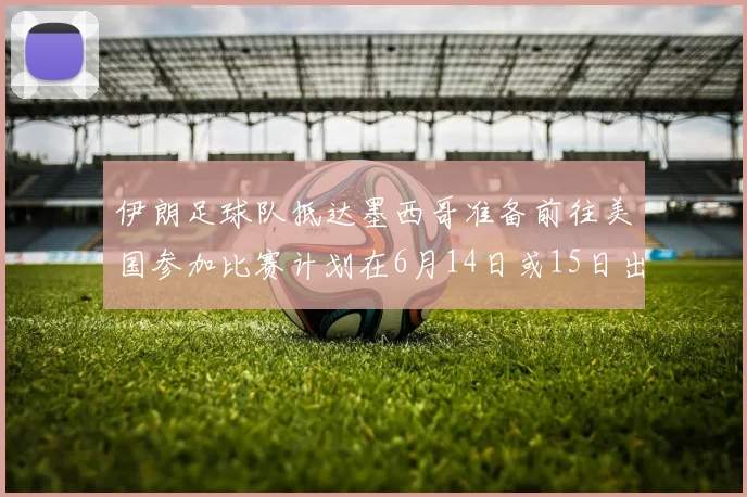 伊朗足球队抵达墨西哥准备前往美国参加比赛计划在6月14日或15日出发