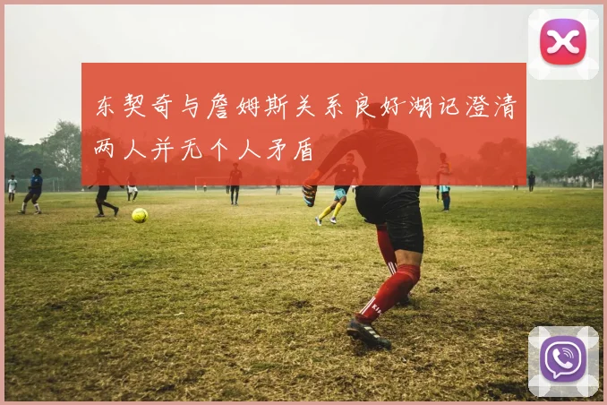 东契奇与詹姆斯关系良好湖记澄清两人并无个人矛盾