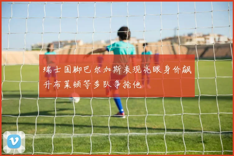 瑞士国脚巴尔加斯表现亮眼身价飙升布莱顿等多队争抢他