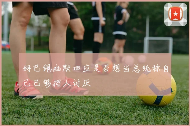 姆巴佩幽默回应是否想当总统称自己已够招人讨厌