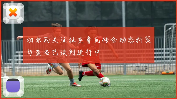 切尔西关注拉克鲁瓦转会动态科莫与查洛巴谈判进行中