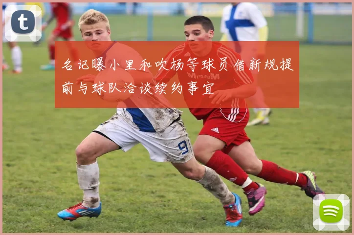 名记曝小里和吹杨等球员借新规提前与球队洽谈续约事宜