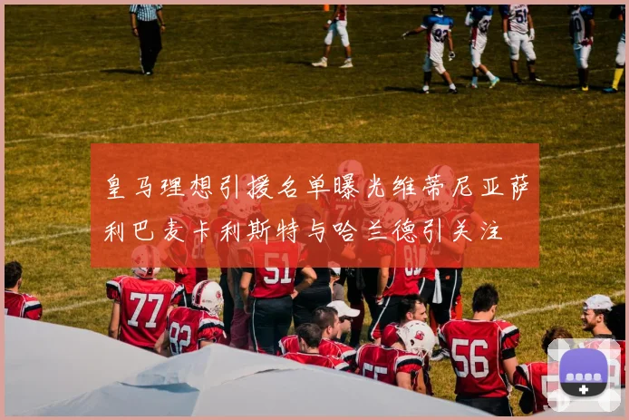 皇马理想引援名单曝光维蒂尼亚萨利巴麦卡利斯特与哈兰德引关注